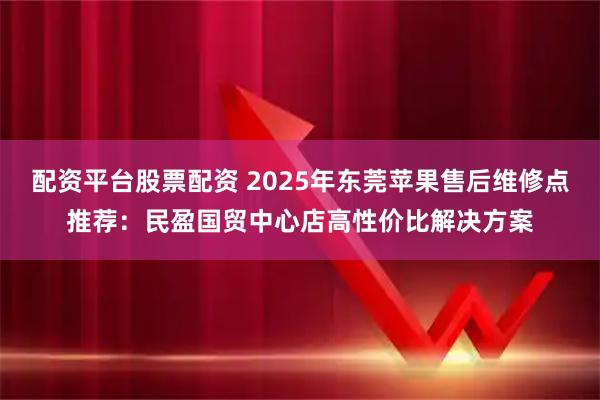 配资平台股票配资 2025年东莞苹果售后维修点推荐:民盈国贸中心店高性价比解决方案