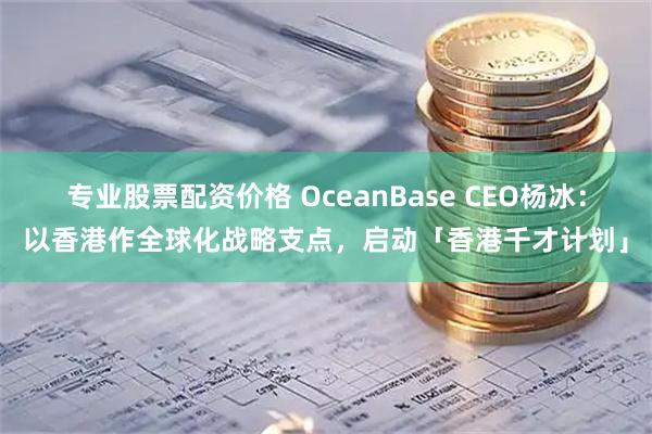 专业股票配资价格 OceanBase CEO杨冰:以香港作全球化战略支点,启动「香港千才计划」