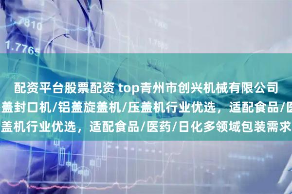 配资平台股票配资 top青州市创兴机械有限公司:锁盖机/轧盖机/防盗盖封口机/铝盖旋盖机/压盖机行业优选,适配食品/医药/日化多领域包装需求