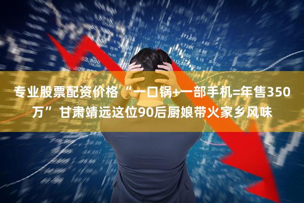 专业股票配资价格 “一口锅+一部手机=年售350万” 甘肃靖远这位90后厨娘带火家乡风味
