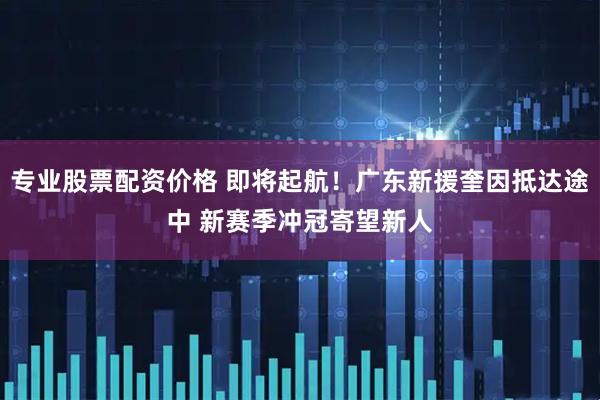 专业股票配资价格 即将起航!广东新援奎因抵达途中 新赛季冲冠寄望新人
