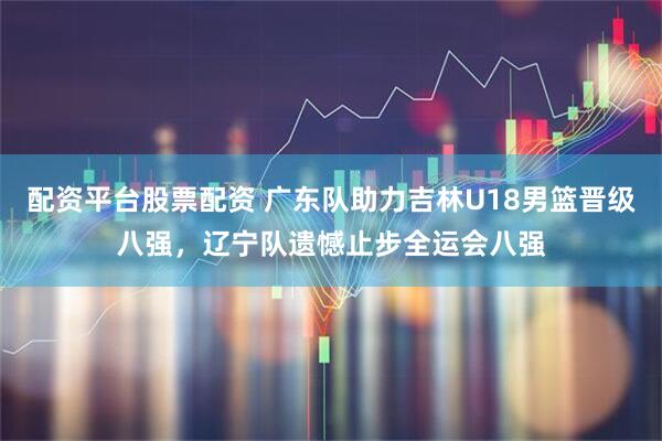 配资平台股票配资 广东队助力吉林U18男篮晋级八强,辽宁队遗憾止步全运会八强