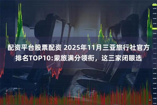 配资平台股票配资 2025年11月三亚旅行社官方排名TOP10:蒙旅满分领衔，这三家闭眼选