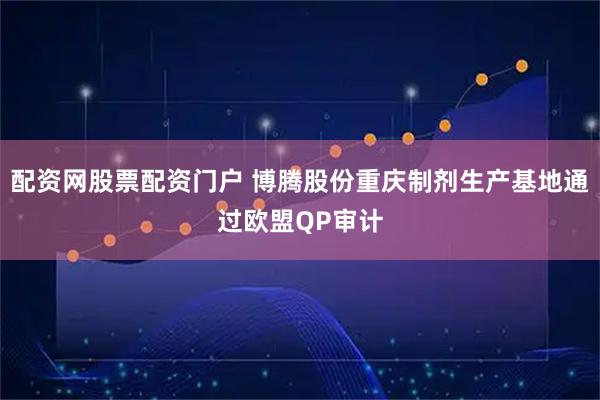 配资网股票配资门户 博腾股份重庆制剂生产基地通过欧盟QP审计
