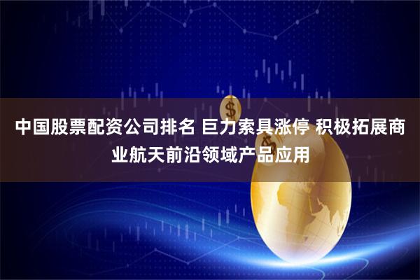 中国股票配资公司排名 巨力索具涨停 积极拓展商业航天前沿领域产品应用