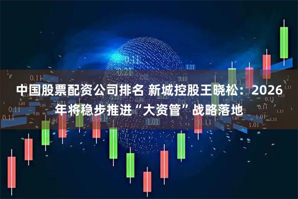 中国股票配资公司排名 新城控股王晓松：2026年将稳步推进“大资管”战略落地