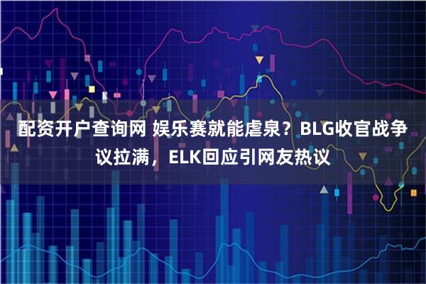 配资开户查询网 娱乐赛就能虐泉？BLG收官战争议拉满，ELK回应引网友热议