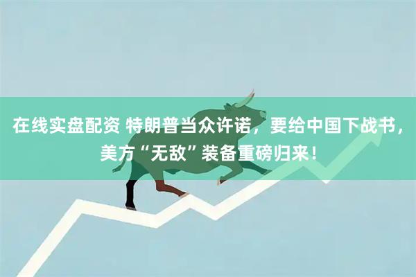 在线实盘配资 特朗普当众许诺，要给中国下战书，美方“无敌”装备重磅归来！