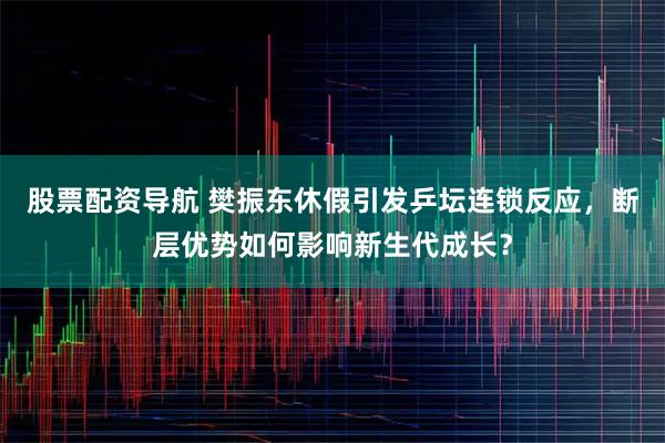股票配资导航 樊振东休假引发乒坛连锁反应，断层优势如何影响新生代成长？