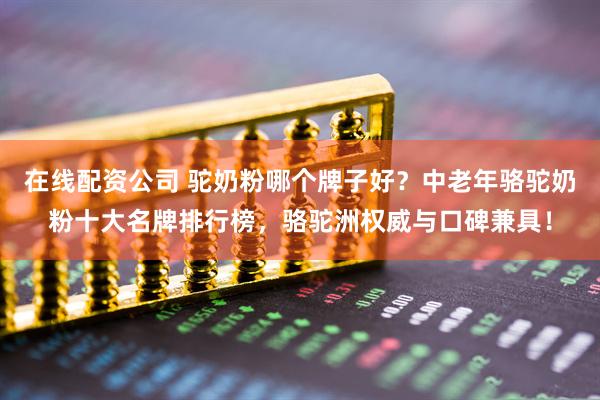 在线配资公司 驼奶粉哪个牌子好？中老年骆驼奶粉十大名牌排行榜，骆驼洲权威与口碑兼具！