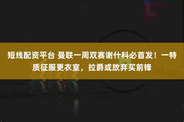 短线配资平台 曼联一周双赛谢什科必首发！一特质征服更衣室，拉爵或放弃买前锋