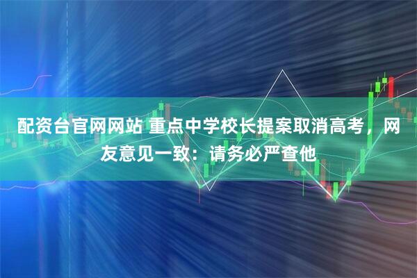 配资台官网网站 重点中学校长提案取消高考，网友意见一致：请务必严查他