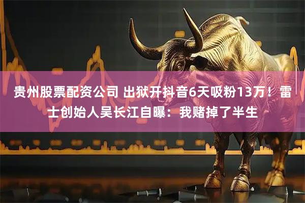 贵州股票配资公司 出狱开抖音6天吸粉13万！雷士创始人吴长江自曝：我赌掉了半生