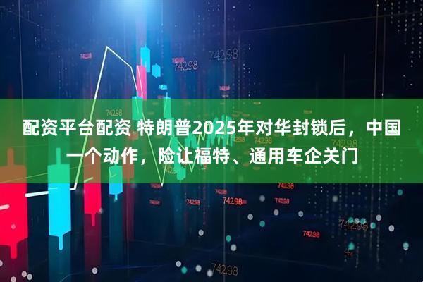 配资平台配资 特朗普2025年对华封锁后，中国一个动作，险让福特、通用车企关门