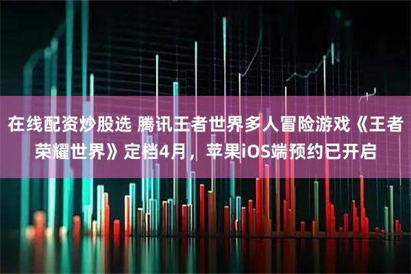 在线配资炒股选 腾讯王者世界多人冒险游戏《王者荣耀世界》定档4月，苹果iOS端预约已开启