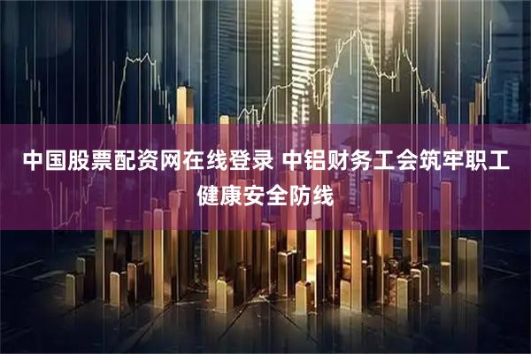 中国股票配资网在线登录 中铝财务工会筑牢职工健康安全防线