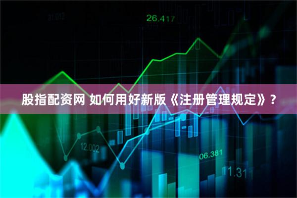 股指配资网 如何用好新版《注册管理规定》?