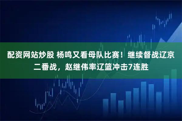 配资网站炒股 杨鸣又看母队比赛!继续督战辽京二番战,赵继伟率辽篮冲击7连胜