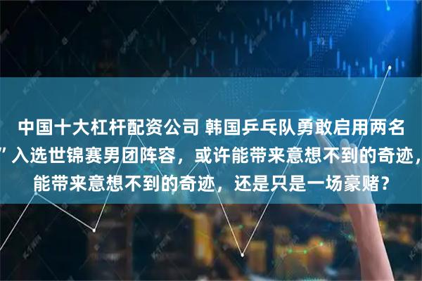 中国十大杠杆配资公司 韩国乒乓队勇敢启用两名排名七百多的“黑马”入选世锦赛男团阵容，或许能带来意想不到的奇迹，还是只是一场豪赌？