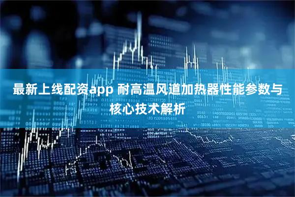 最新上线配资app 耐高温风道加热器性能参数与核心技术解析
