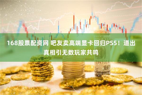 168股票配资网 吧友卖高端显卡回归PS5！道出真相引无数玩家共鸣