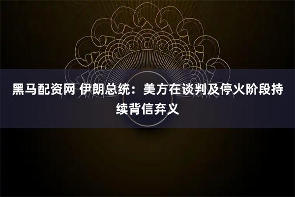 黑马配资网 伊朗总统：美方在谈判及停火阶段持续背信弃义