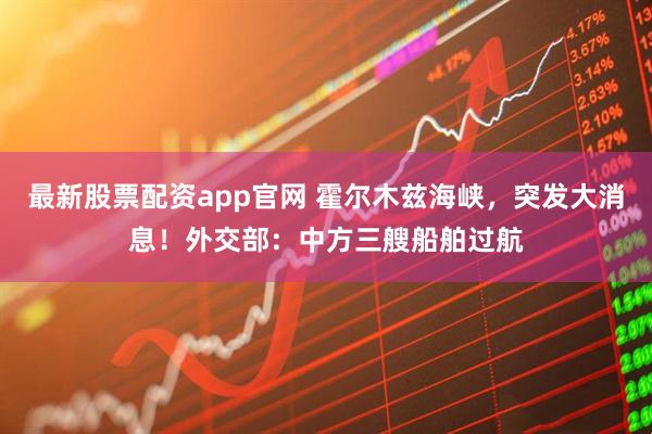 最新股票配资app官网 霍尔木兹海峡，突发大消息！外交部：中方三艘船舶过航