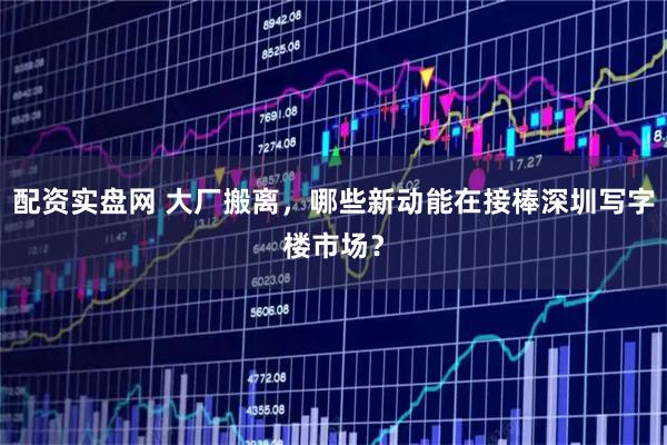 配资实盘网 大厂搬离，哪些新动能在接棒深圳写字楼市场？