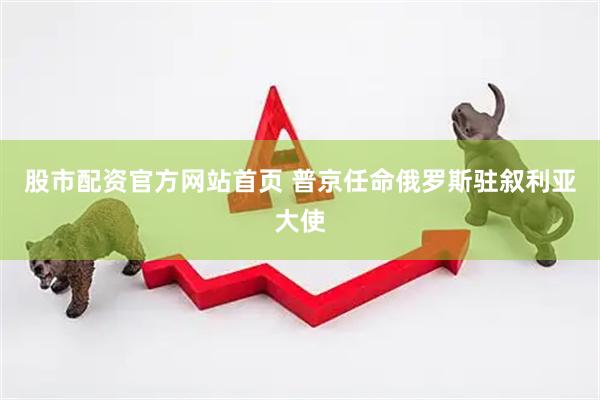 股市配资官方网站首页 普京任命俄罗斯驻叙利亚大使